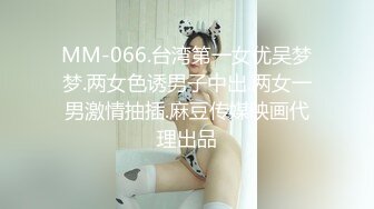 MM-066.台湾第一女优吴梦梦.两女色诱男子中出.两女一男激情抽插.麻豆传媒映画代理出品