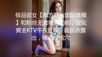 极品欲女【南方联合国际体模】和粉丝无套骑乘啪啪，没玩爽去KTV午夜狂嗨，玩脱衣露出，啤酒瓶插穴.