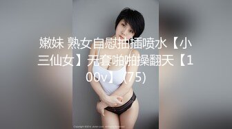 嫩妹 熟女自慰抽插喷水【小三仙女】无套啪啪操翻天【100v】 (75)