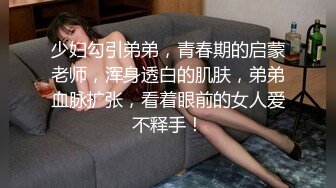 少妇勾引弟弟，青春期的启蒙老师，浑身透白的肌肤，弟弟血脉扩张，看着眼前的女人爱不释手！