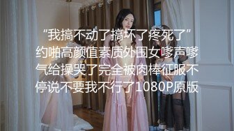 “我搞不动了搞坏了疼死了”约啪高颜值素质外围女嗲声嗲气给操哭了完全被肉棒征服不停说不要我不行了1080P原版