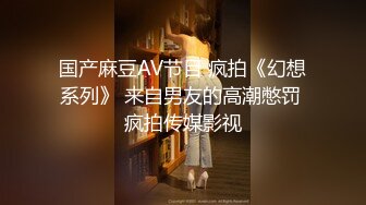 国产麻豆AV节目 疯拍《幻想系列》 来自男友的高潮憋罚 疯拍传媒影视