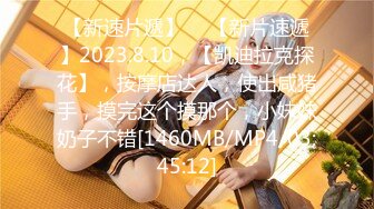 【新速片遞】 ♈ 【新片速遞】2023.8.10，【凯迪拉克探花】，按摩店达人，使出咸猪手，摸完这个摸那个，小妹妹奶子不错[1460MB/MP4/03:45:12]