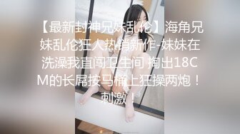 【最新封神兄妹乱伦】海角兄妹乱伦狂人热销新作-妹妹在洗澡我直闯卫生间 掏出18CM的长屌按马桶上狂操两炮！刺激！