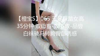 【橙宝S】065 玉足踩踏女高35分钟 双母畜-奴下奴-品尝白袜骑马转胯臀部诱惑