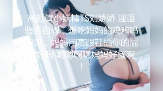 高颜值小妖精TS刘娇娇 淫语骚话自慰，想吃妈妈的鸡鸡吗宝贝，妈妈用高跟鞋插你的屁屁好吗 啊嗯啊嗯妈妈好骚啊！