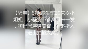 【骚宝】SPA养生馆20来岁小姐姐，小骚货不够爽再来一发，掏出屌磨蹭美臀，一下挺入进出抽插太爽了