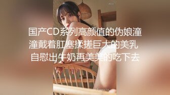 国产CD系列高颜值的伪娘潼潼戴着肛塞揉搓巨大的美乳 自慰出牛奶再美美的吃下去