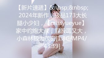 【新片速遞】&nbsp;&nbsp; 2024年新作，极品173大长腿小少妇，【missyueyue】家中约炮大叔，屁股圆又大，小森林较为茂密[1.8G/MP4/43:39]