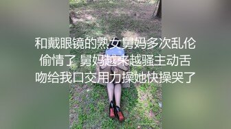 和戴眼镜的熟女舅妈多次乱伦偷情了 舅妈越来越骚主动舌吻给我口交用力操她快操哭了