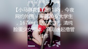 【小马寻花】门票138，今夜网约外围，兼职20岁大学生，167cm，活力四射，清纯脸蛋少女胴体，高潮迭起撸管佳作