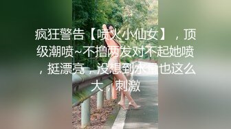 疯狂警告【喷火小仙女】，顶级潮喷~不撸两发对不起她喷，挺漂亮，没想到水量也这么大，刺激