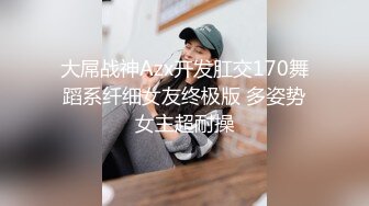 大屌战神Azx开发肛交170舞蹈系纤细女友终极版 多姿势女主超耐操