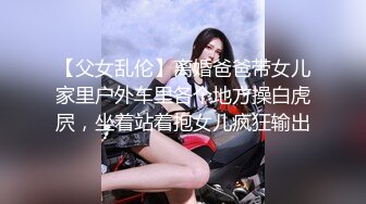 【父女乱伦】离婚爸爸带女儿家里户外车里各个地方操白虎屄，坐着站着抱女儿疯狂输出