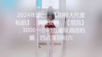 2024年流出，【国模大尺度私拍】，清纯女神，【范范】，3000一小时五星级酒店拍摄，四点露掰粉穴