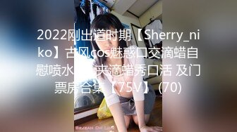 2022刚出道时期【Sherry_niko】古风cos魅惑口交滴蜡自慰喷水~乳夹滴蜡秀口活 及门票房合集【75V】 (70)