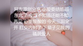 网友原创分享 小爱要结婚回东北了 今后不知道还能不能再见 心里酸酸的 今天三洞全开 肛交内射了 下辈子见我的骚屄爱人