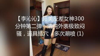 【李沁沁】超美反差女神300分钟第二弹，清纯外表极致闷骚，道具插穴，多次潮喷 (1)