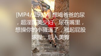 [MP4/ 290M] 想喝爸爸的尿，超淫荡美少妇，尿在嘴里，想操你的小骚逼了，翘起屁股求操，后入美臀