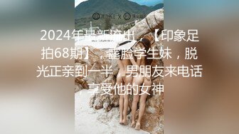 2024年最新流出，【印象足拍68期】，露脸学生妹，脱光正亲到一半，男朋友来电话，享受他的女神