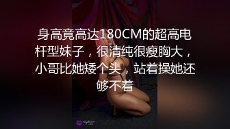 身高竟高达180CM的超高电杆型妹子，很清纯很瘦胸大，小哥比她矮个头，站着操她还够不着