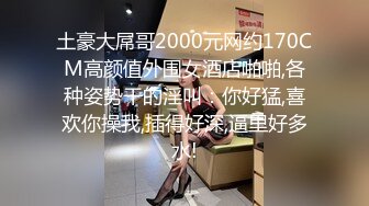 土豪大屌哥2000元网约170CM高颜值外围女酒店啪啪,各种姿势干的淫叫：你好猛,喜欢你操我,插得好深,逼里好多水!