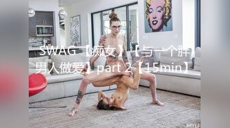 SWAG 【痴女】【与一个胖男人做爱】part 2【15min】