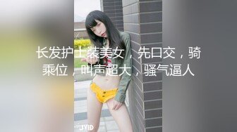 长发护士装美女，先口交，骑乘位，叫声超大，骚气逼人