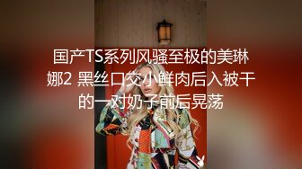 国产TS系列风骚至极的美琳娜2 黑丝口交小鲜肉后入被干的一对奶子前后晃荡