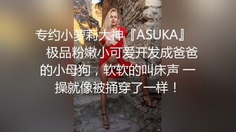 专约小萝莉大神『ASUKA』❤️极品粉嫩小可爱开发成爸爸的小母狗，软软的叫床声 一操就像被捅穿了一样！