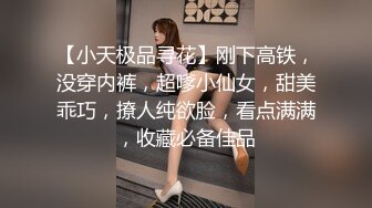 【小天极品寻花】刚下高铁，没穿内裤，超嗲小仙女，甜美乖巧，撩人纯欲脸，看点满满，收藏必备佳品