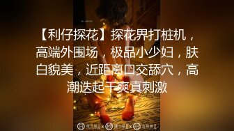 【利仔探花】探花界打桩机，高端外围场，极品小少妇，肤白貌美，近距离口交舔穴，高潮迭起干爽真刺激