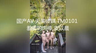 国产AV 天美传媒 TM0101 羞羞的肉棒 安以晨