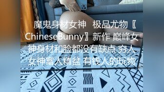 ✿魔鬼身材女神✿极品尤物〖ChineseBunny〗新作 巅峰女神身材和脸都没有缺点 穷人女神富人精盆 有钱人的玩物