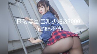 探花 黑丝 巨乳 少妇这3000花的值不值